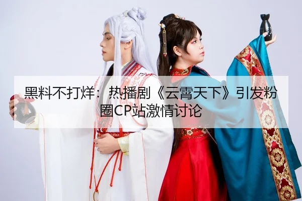 黑料不打烊：热播剧《云霄天下》引发粉圈CP站激情讨论